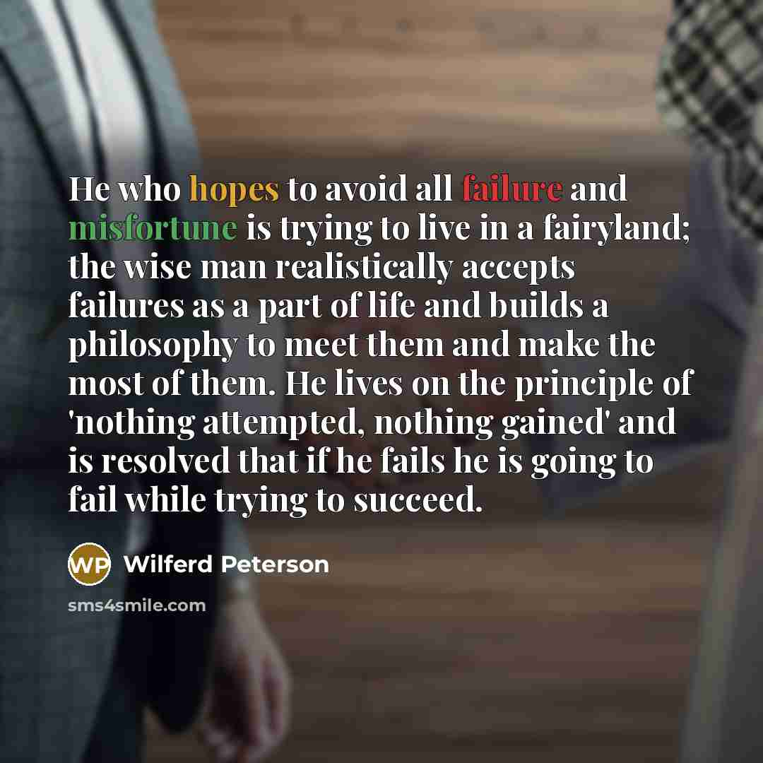 “He who hopes to avoid all failure and misfortune is trying to live in a fairyland; the wise man realistically accepts failures as a part of life and builds a philosophy to meet them and make the most of them. He lives on the principle of 'nothing attempted, nothing gained' and is resolved that if…” quote by Wilferd Peterson