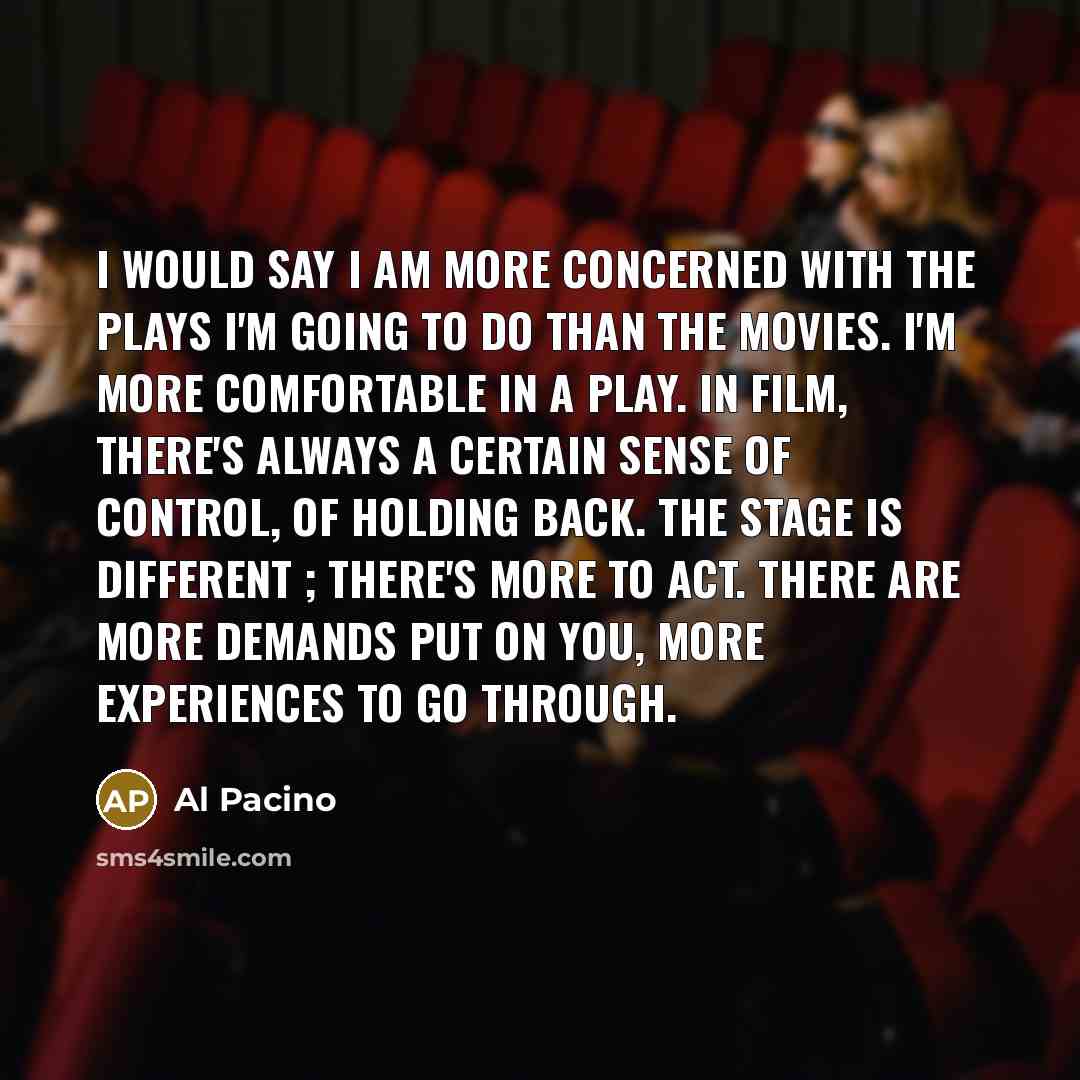 “I would say I am more concerned with the plays I'm going to do than the movies. I'm more comfortable in a play. In film, there's always a certain sense of control, of holding back. The stage is different ; there's more to act. There are more demands put on you, more experiences to go through.” quote by Al Pacino