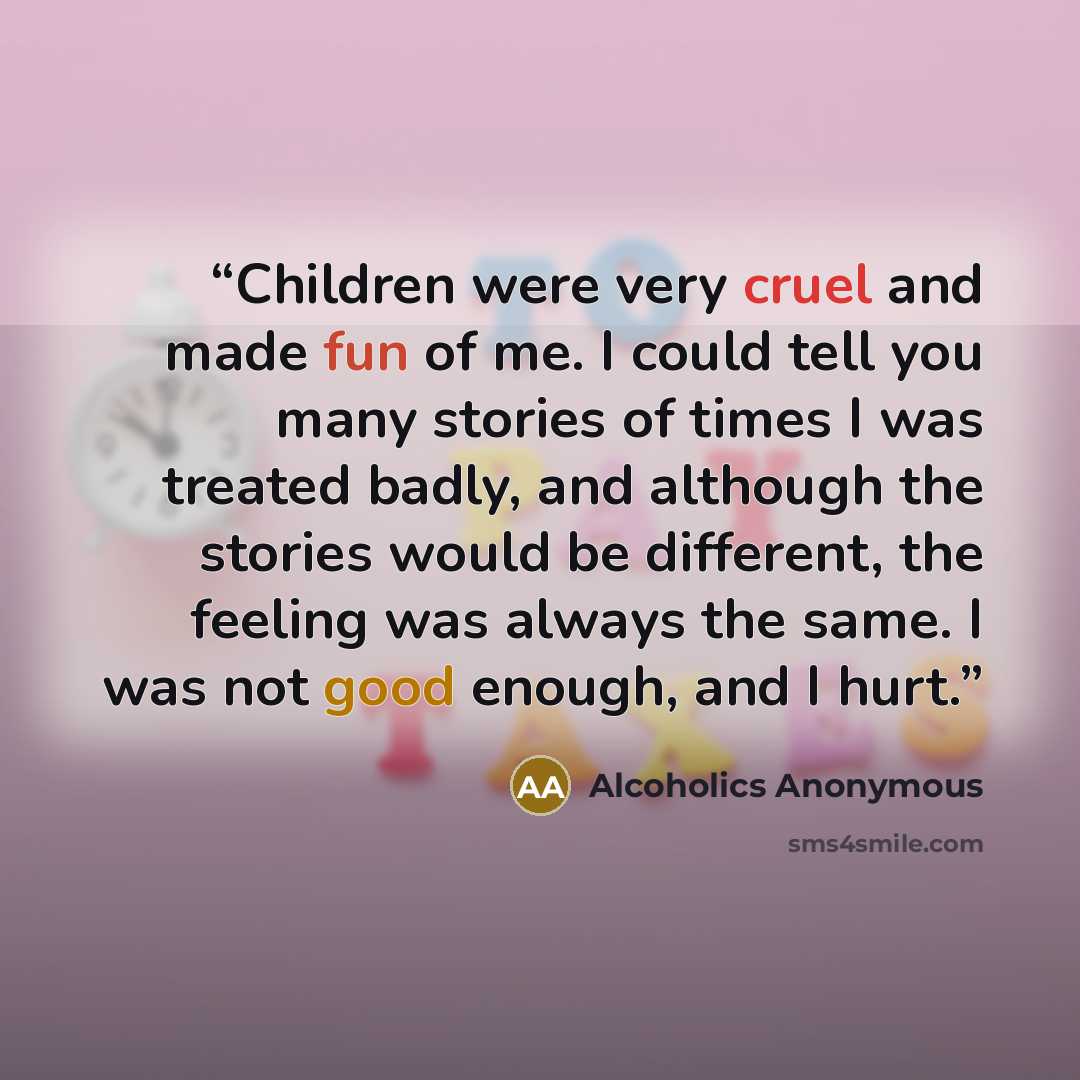 “Children were very cruel and made fun of me. I could tell you many stories of times I was treated badly, and although the stories would be different, the feeling was always the same. I was not good enough, and I hurt.” quote by Alcoholics Anonymous