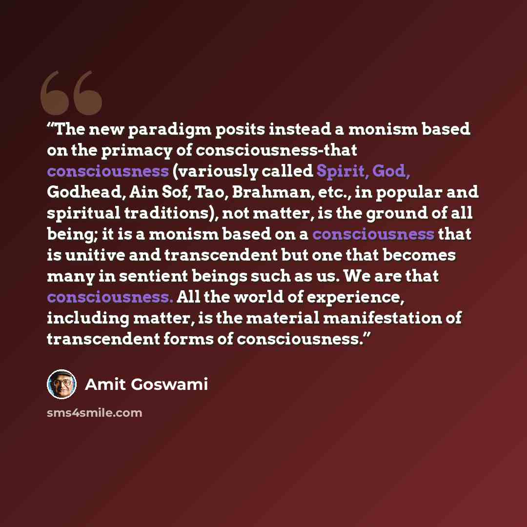 “The new paradigm posits instead a monism based on the primacy of consciousness-that consciousness (variously called Spirit, God, Godhead, Ain Sof, Tao, Brahman, etc., in popular and spiritual traditions), not matter, is the ground of all being; it is a monism based on a consciousness that is…” quote by Amit Goswami