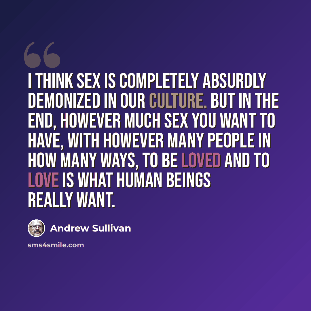 “I think sex is completely absurdly demonized in our culture. But in the end, however much sex you want to have, with however many people in how many ways, to be loved and to love is what human beings really want.” quote by Andrew Sullivan