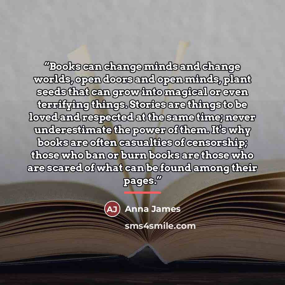 “Books can change minds and change worlds, open doors and open minds, plant seeds that can grow into magical or even terrifying things. Stories are things to be loved and respected at the same time; never underestimate the power of them. It's why books are often casualties of censorship; those who…” quote by Anna James