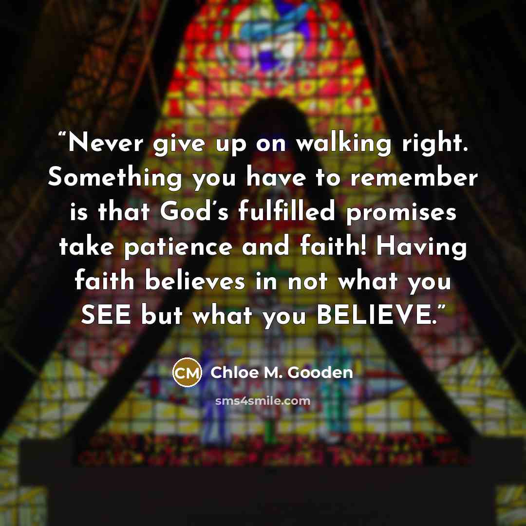 “Never give up on walking right. Something you have to remember is that God’s fulfilled promises take patience and faith! Having faith believes in not what you SEE but what you BELIEVE.” quote by Chloe M. Gooden