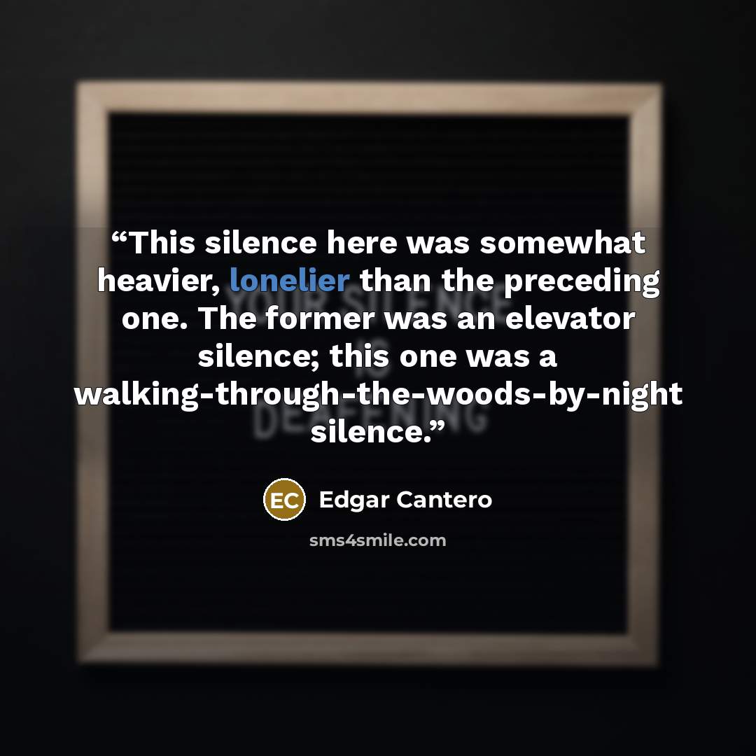“This silence here was somewhat heavier, lonelier than the preceding one. The former was an elevator silence; this one was a walking-through-the-woods-by-night silence.” quote by Edgar Cantero
