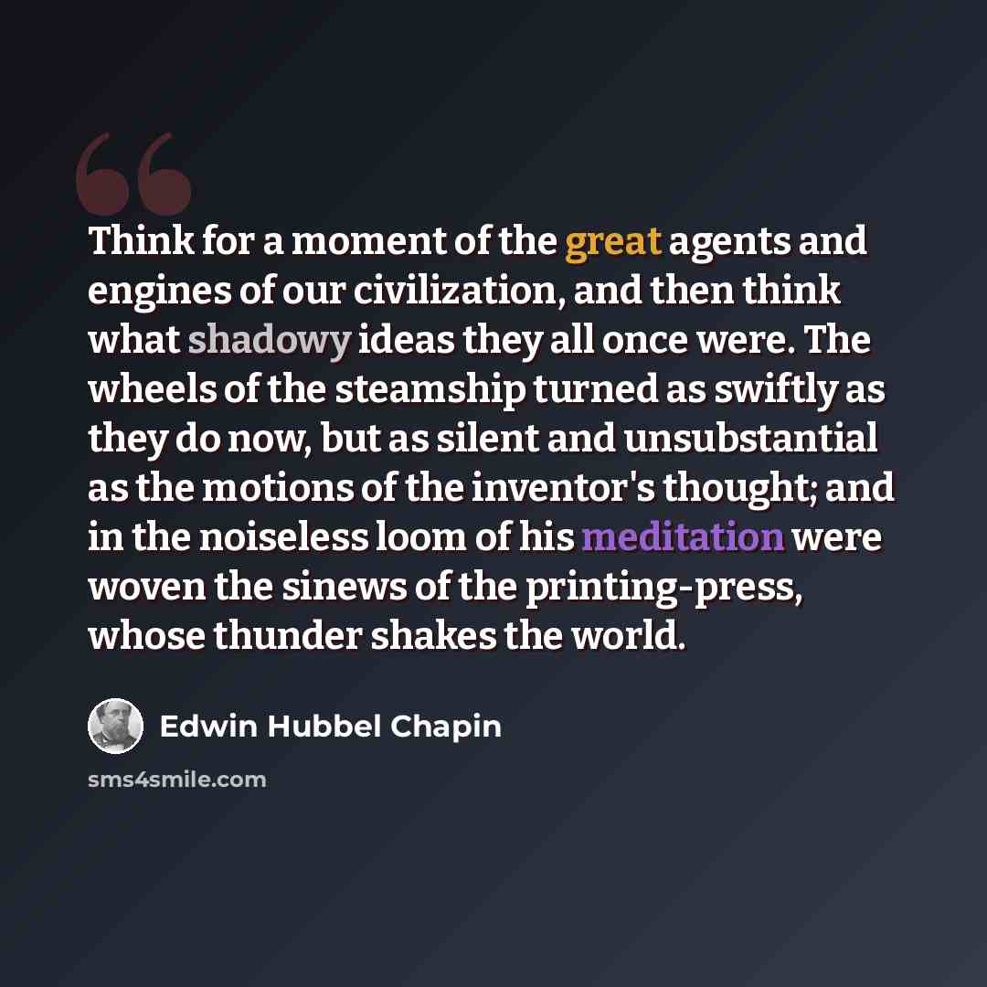“Think for a moment of the great agents and engines of our civilization, and then think what shadowy ideas they all once were. The wheels of the steamship turned as swiftly as they do now, but as silent and unsubstantial as the motions of the inventor's thought; and in the noiseless loom of his…” quote by Edwin Hubbel Chapin