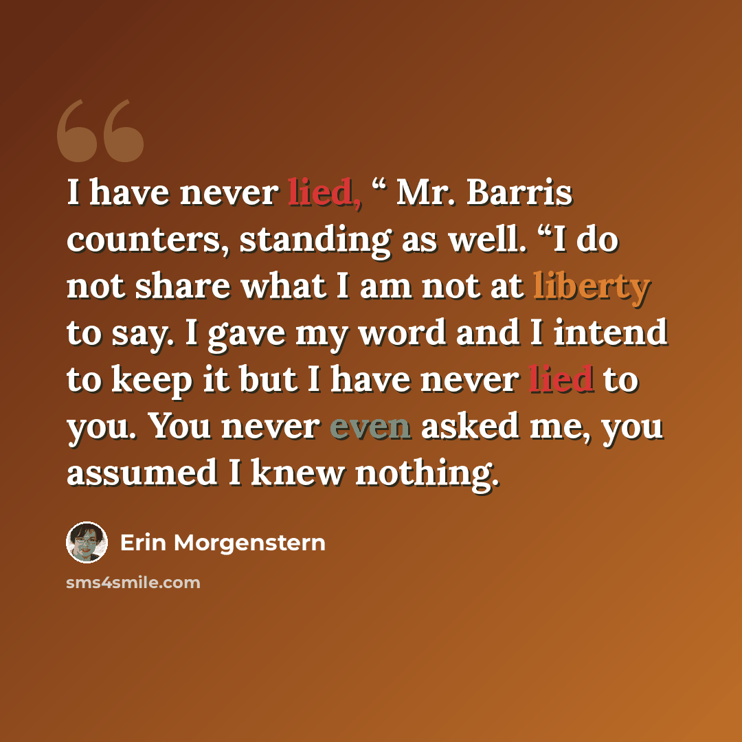 “I have never lied, “ Mr. Barris counters, standing as well. “I do not share what I am not at liberty to say. I gave my word and I intend to keep it but I have never lied to you. You never even asked me, you assumed I knew nothing.” quote by Erin Morgenstern
