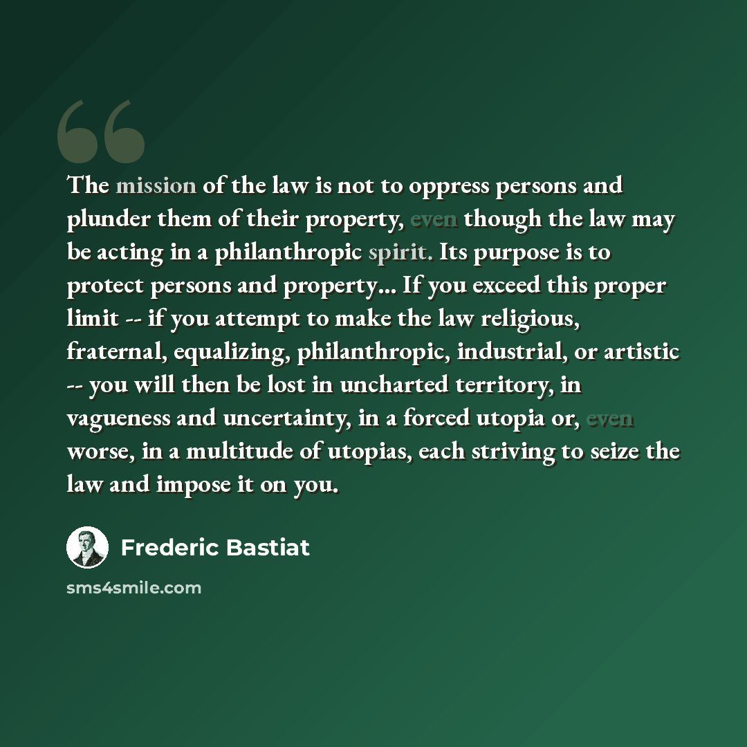 “The mission of the law is not to oppress persons and plunder them of their property, even though the law may be acting in a philanthropic spirit. Its purpose is to protect persons and property… If you exceed this proper limit -- if you attempt to make the law religious, fraternal, equalizing…” quote by Frederic Bastiat