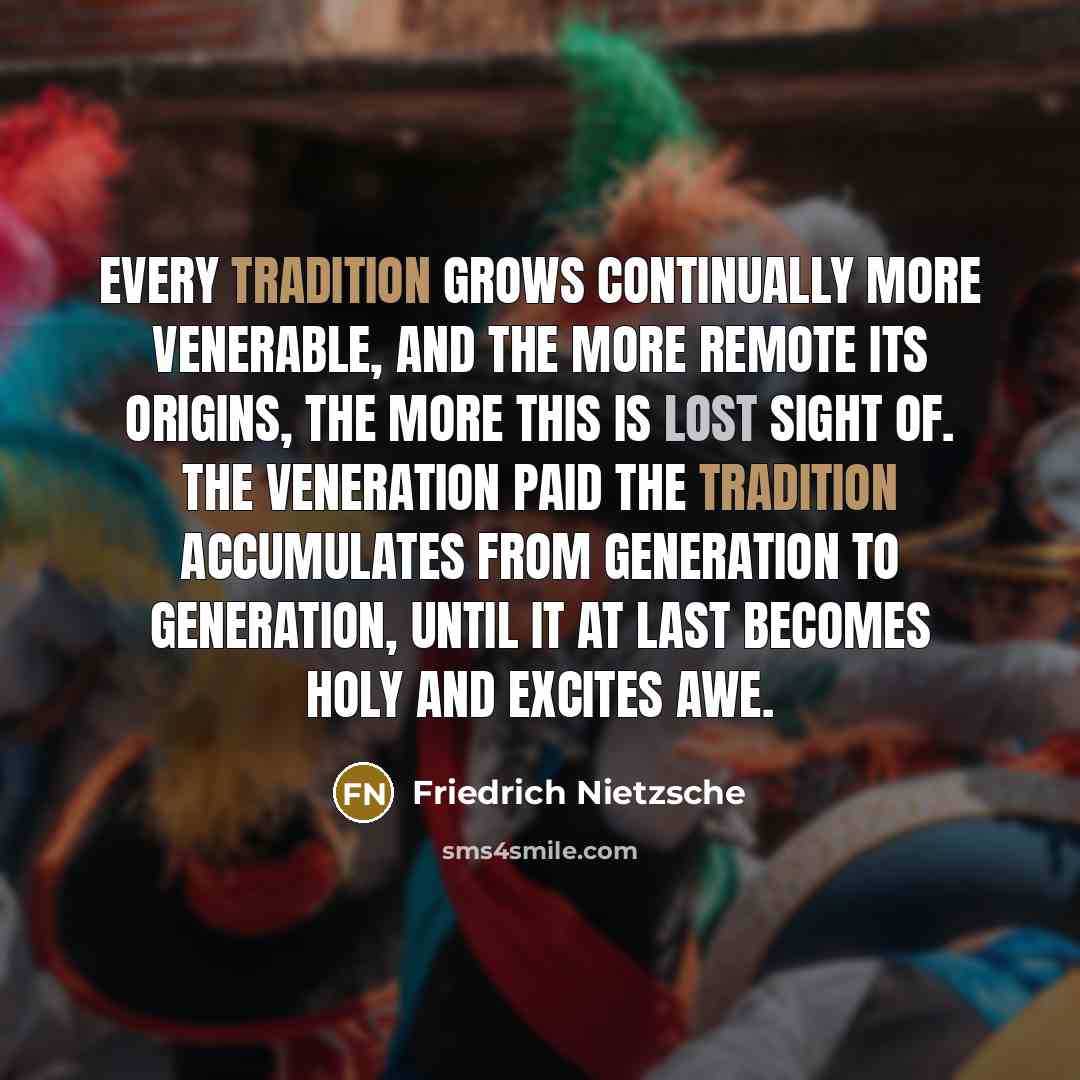 “Every tradition grows continually more venerable, and the more remote its origins, the more this is lost sight of. The veneration paid the tradition accumulates from generation to generation, until it at last becomes holy and excites awe.” quote by Friedrich Nietzsche
