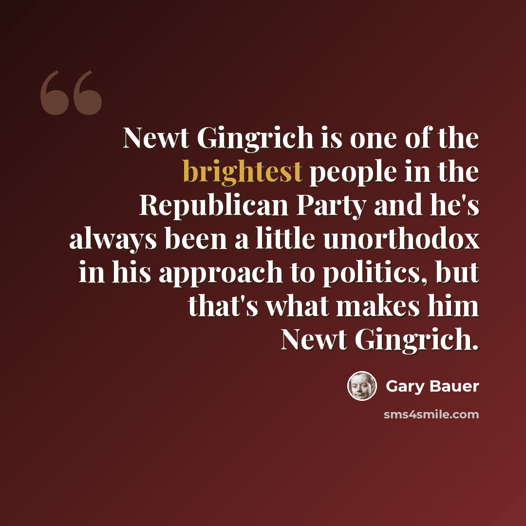 “Newt Gingrich is one of the brightest people in the Republican Party and he's always been a little unorthodox in his approach to politics, but that's what makes him Newt Gingrich.” quote by Gary Bauer