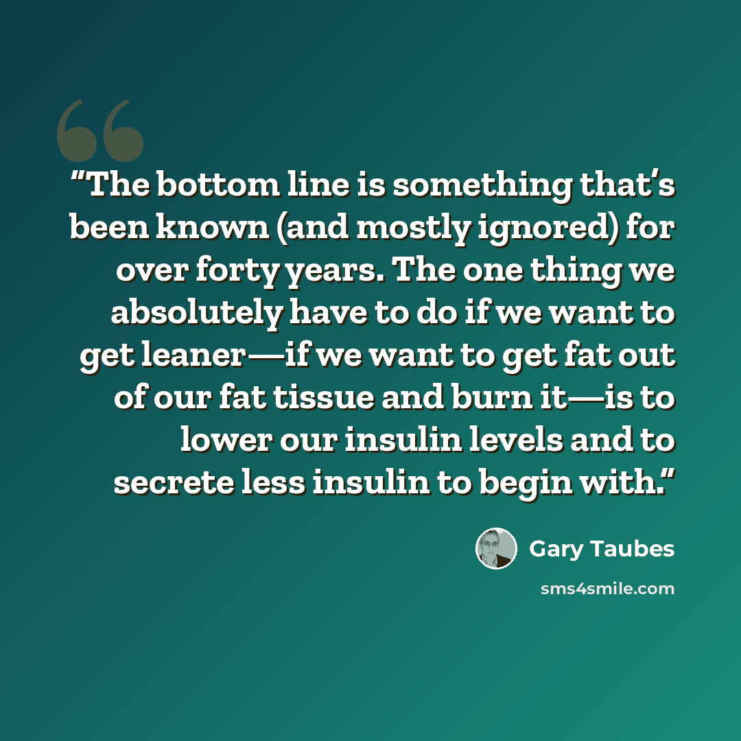 “The bottom line is something that’s been known (and mostly ignored) for over forty years. The one thing we absolutely have to do if we want to get leaner—if we want to get fat out of our fat tissue and burn it—is to lower our insulin levels and to secrete less insulin to begin with.” quote by Gary Taubes