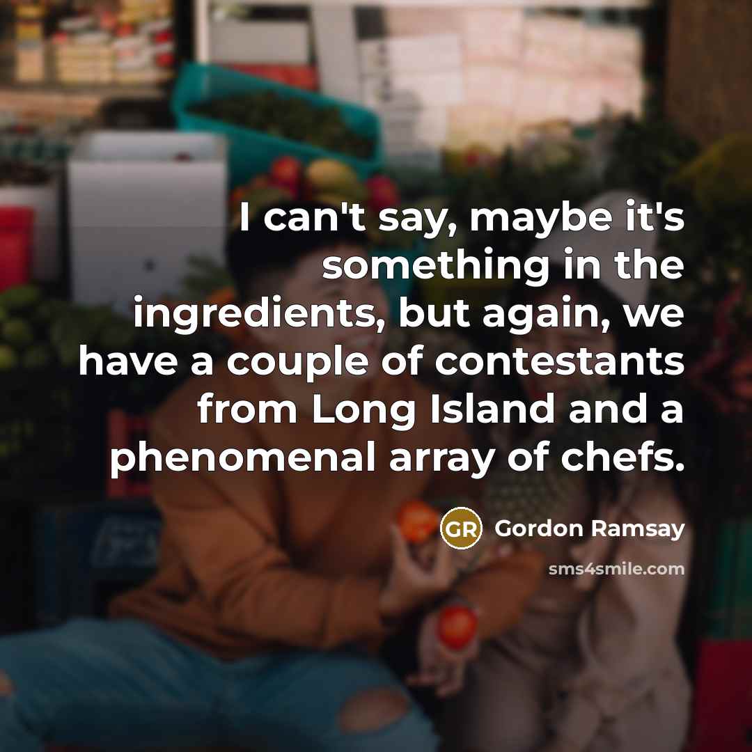 “I can't say, maybe it's something in the ingredients, but again, we have a couple of contestants from Long Island and a phenomenal array of chefs.” quote by Gordon Ramsay