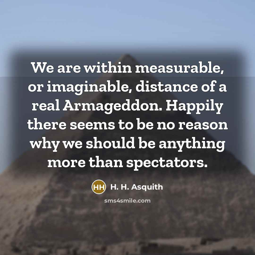 “We are within measurable, or imaginable, distance of a real Armageddon. Happily there seems to be no reason why we should be anything more than spectators.” quote by H. H. Asquith