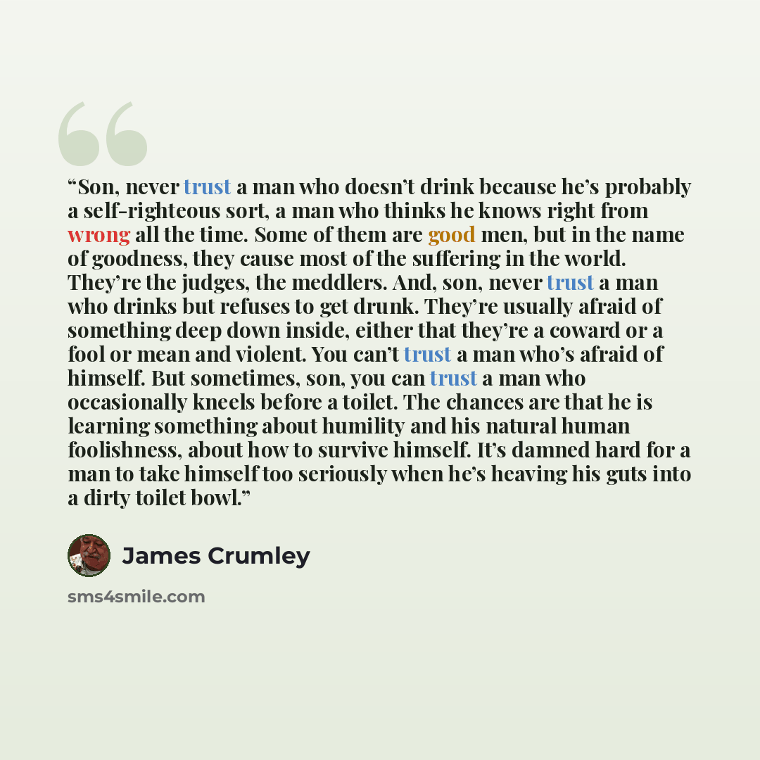 “Son, never trust a man who doesn’t drink because he’s probably a self-righteous sort, a man who thinks he knows right from wrong all the time. Some of them are good men, but in the name of goodness, they cause most of the suffering in the world. They’re the judges, the meddlers. And, son, never…” quote by James Crumley