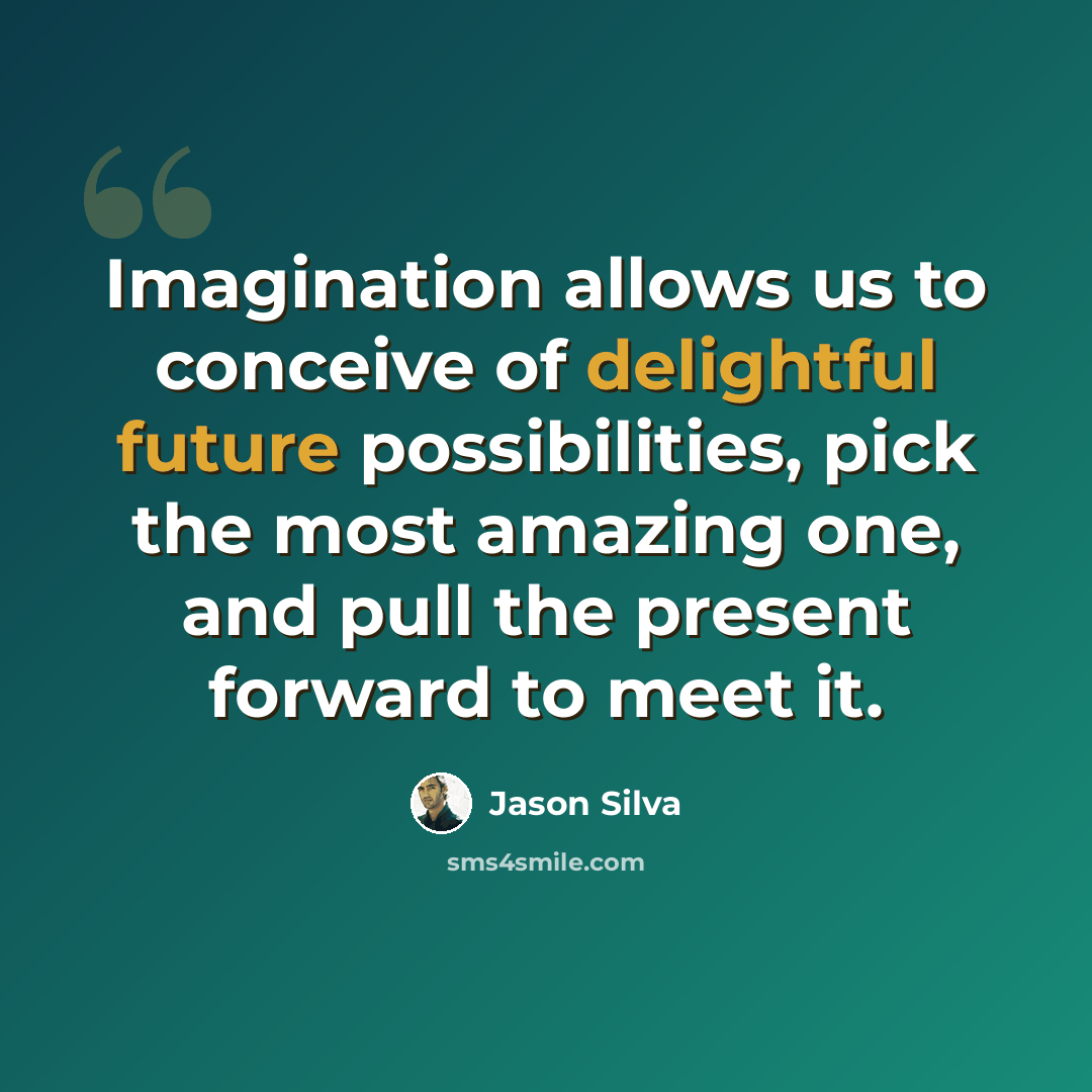“Imagination allows us to conceive of delightful future possibilities, pick the most amazing one, and pull the present forward to meet it.” quote by Jason Silva