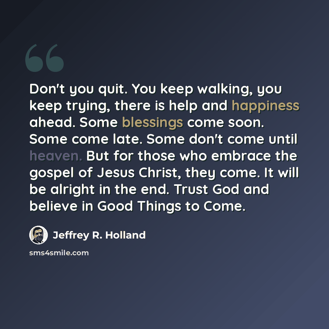 “Don't you quit. You keep walking, you keep trying, there is help and happiness ahead. Some blessings come soon. Some come late. Some don't come until heaven. But for those who embrace the gospel of Jesus Christ, they come. It will be alright in the end. Trust God and believe in Good Things to Come.” quote by Jeffrey R. Holland