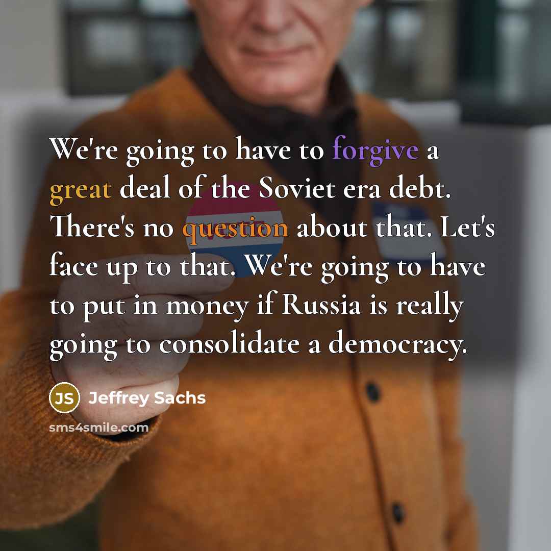 “We're going to have to forgive a great deal of the Soviet era debt. There's no question about that. Let's face up to that. We're going to have to put in money if Russia is really going to consolidate a democracy.” quote by Jeffrey Sachs
