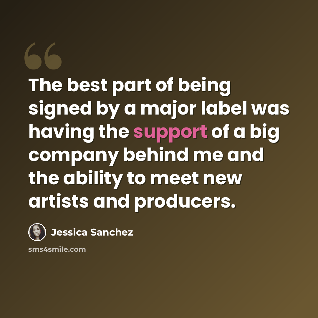 “The best part of being signed by a major label was having the support of a big company behind me and the ability to meet new artists and producers.” quote by Jessica Sanchez