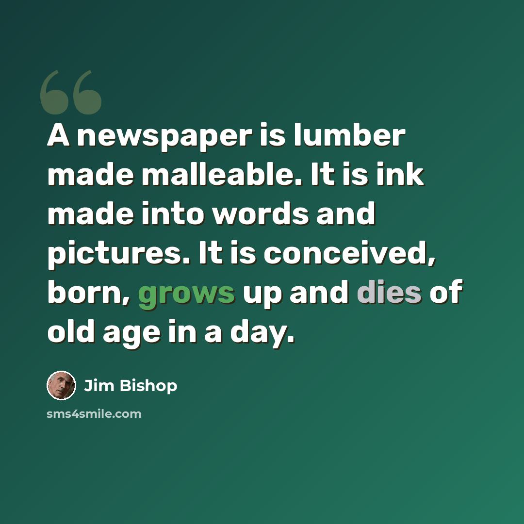 “A newspaper is lumber made malleable. It is ink made into words and pictures. It is conceived, born, grows up and dies of old age in a day.” quote by Jim Bishop