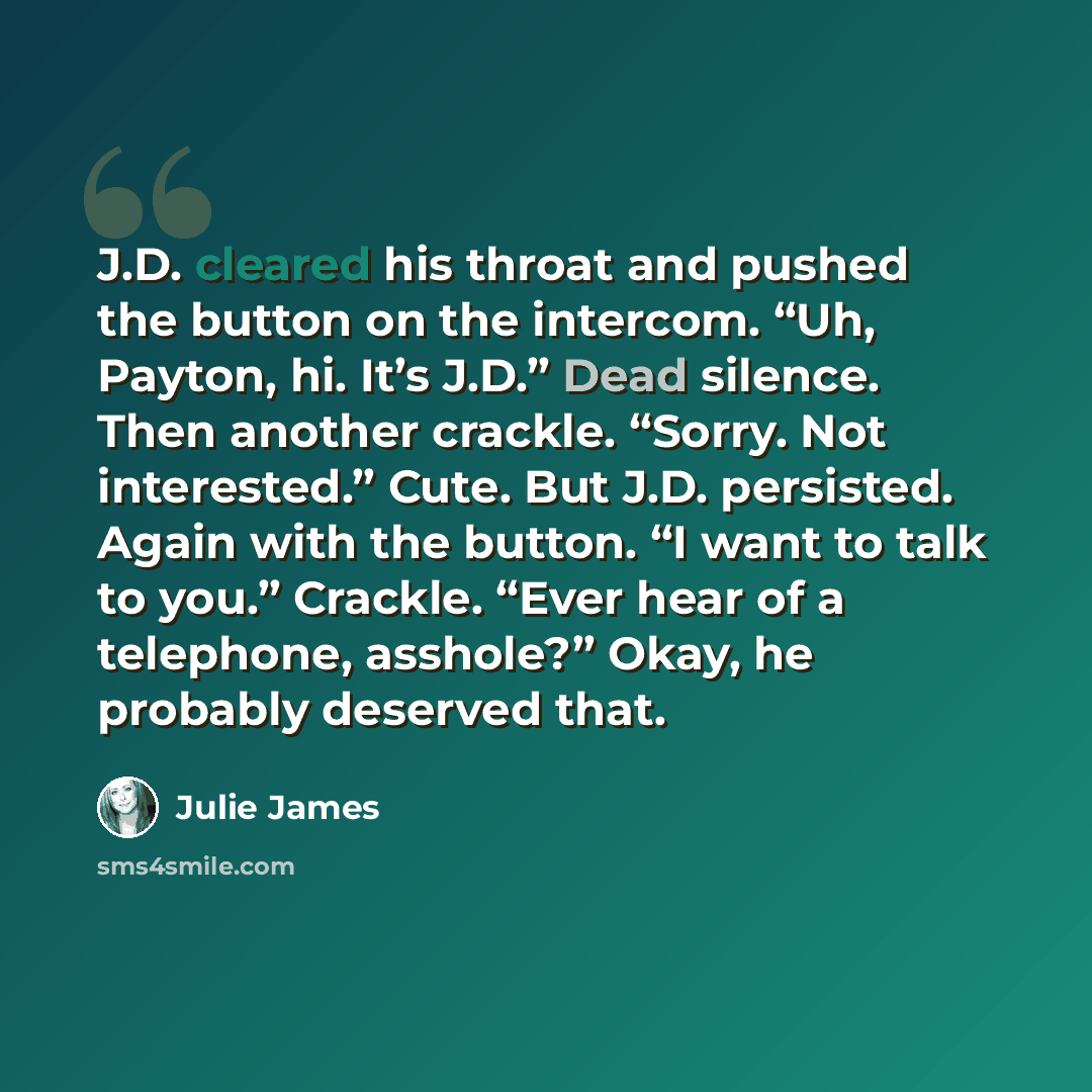 “J.D. cleared his throat and pushed the button on the intercom. “Uh, Payton, hi. It’s J.D.” Dead silence. Then another crackle. “Sorry. Not interested.” Cute. But J.D. persisted. Again with the button. “I want to talk to you.” Crackle. “Ever hear of a telephone, asshole?” Okay, he probably deserved…” quote by Julie James