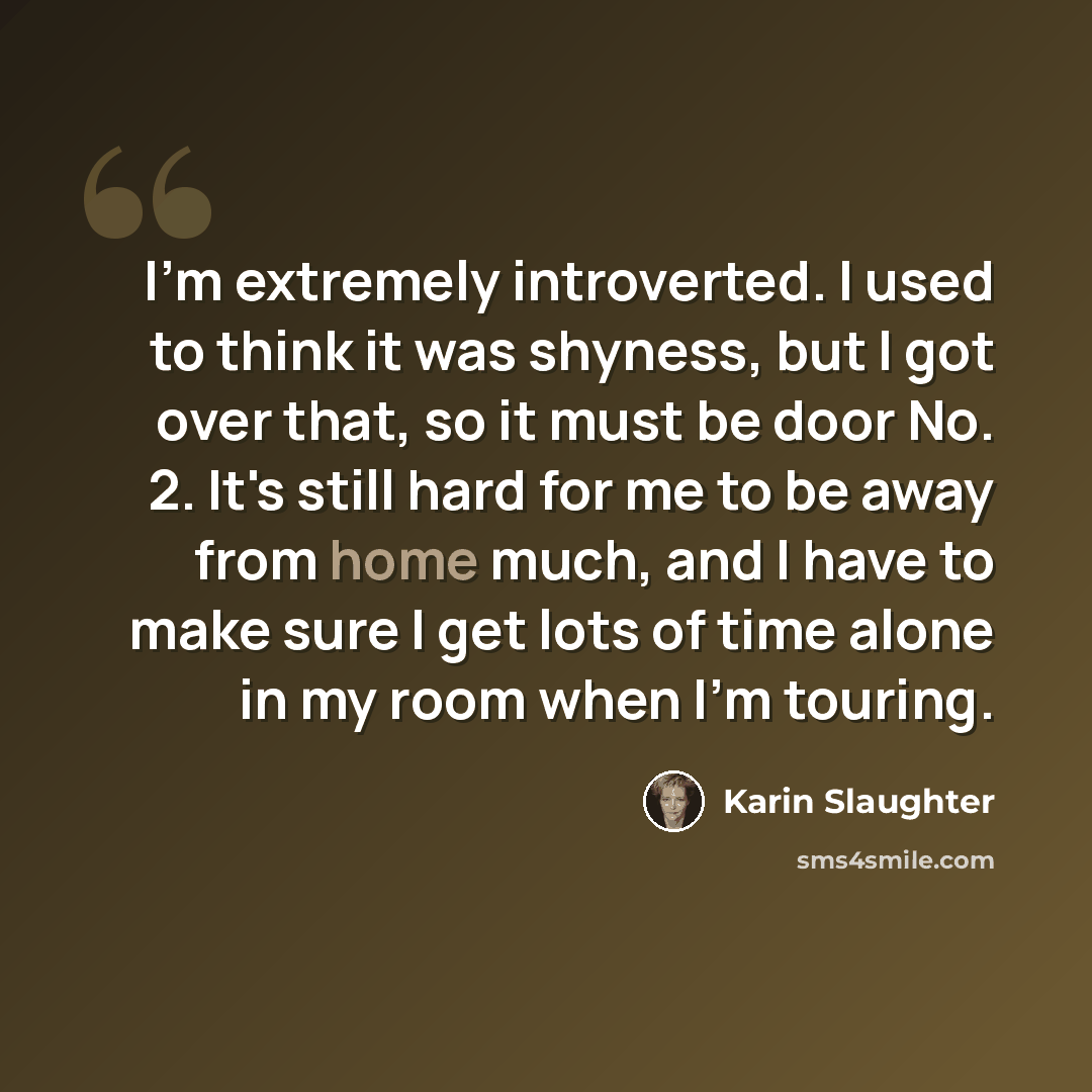 “I'm extremely introverted. I used to think it was shyness, but I got over that, so it must be door No. 2. It's still hard for me to be away from home much, and I have to make sure I get lots of time alone in my room when I'm touring.” quote by Karin Slaughter