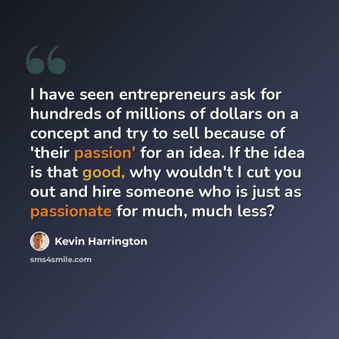“I have seen entrepreneurs ask for hundreds of millions of dollars on a concept and try to sell because of 'their passion' for an idea. If the idea is that good, why wouldn't I cut you out and hire someone who is just as passionate for much, much less?” quote by Kevin Harrington