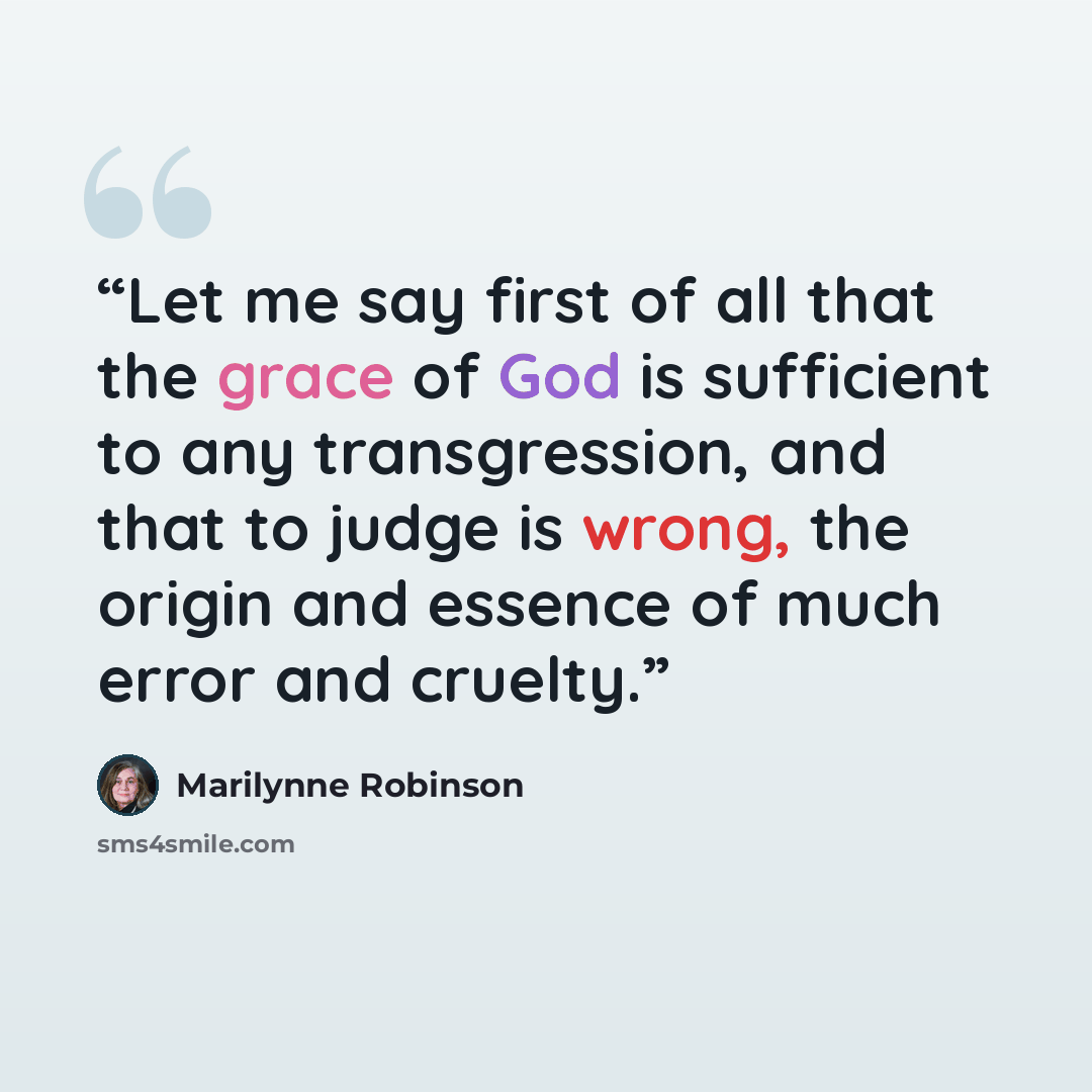 “Let me say first of all that the grace of God is sufficient to any transgression, and that to judge is wrong, the origin and essence of much error and cruelty.” quote by Marilynne Robinson