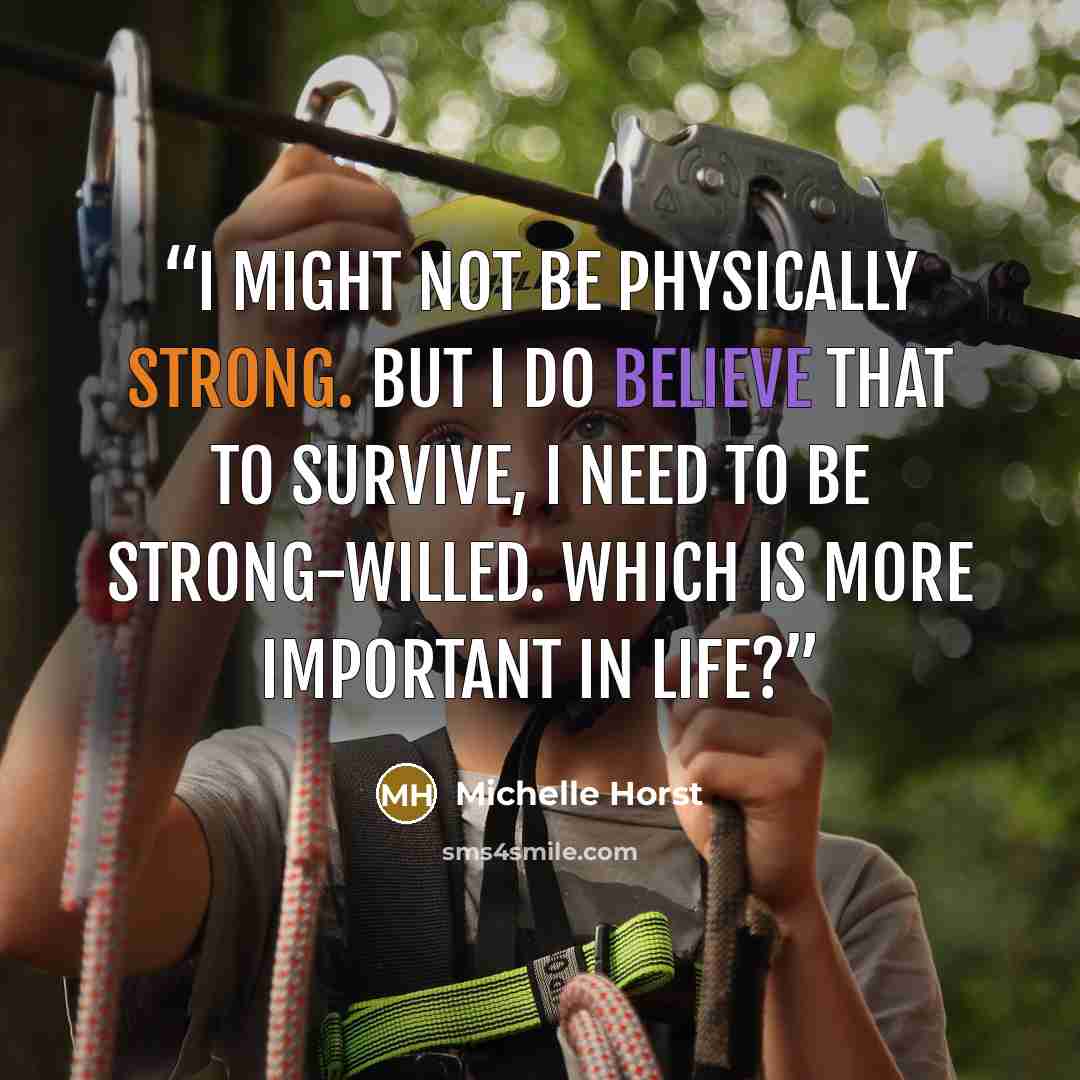 “I might not be physically strong. But I do believe that to survive, I need to be strong-willed. Which is more important in life?” quote by Michelle Horst