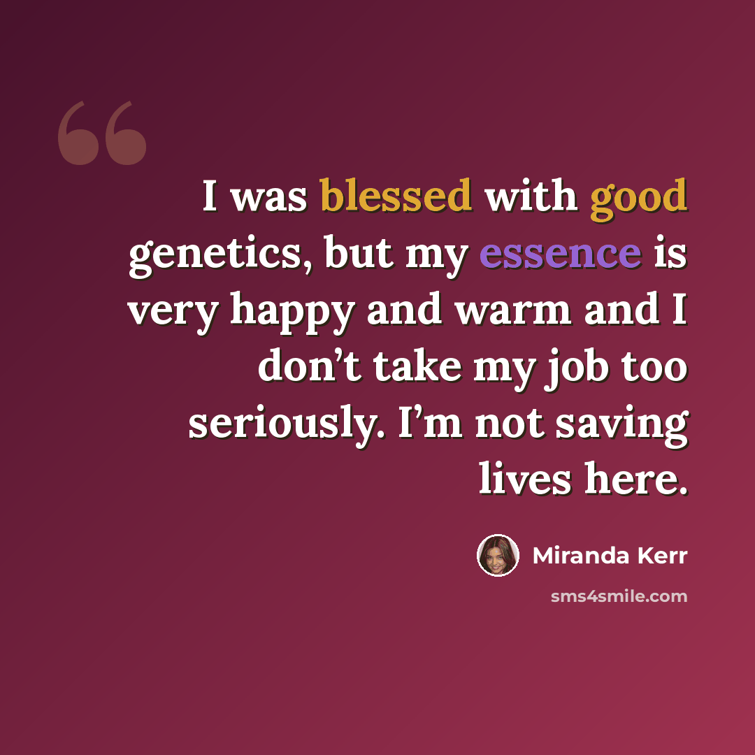 “I was blessed with good genetics, but my essence is very happy and warm and I don’t take my job too seriously. I’m not saving lives here.” quote by Miranda Kerr