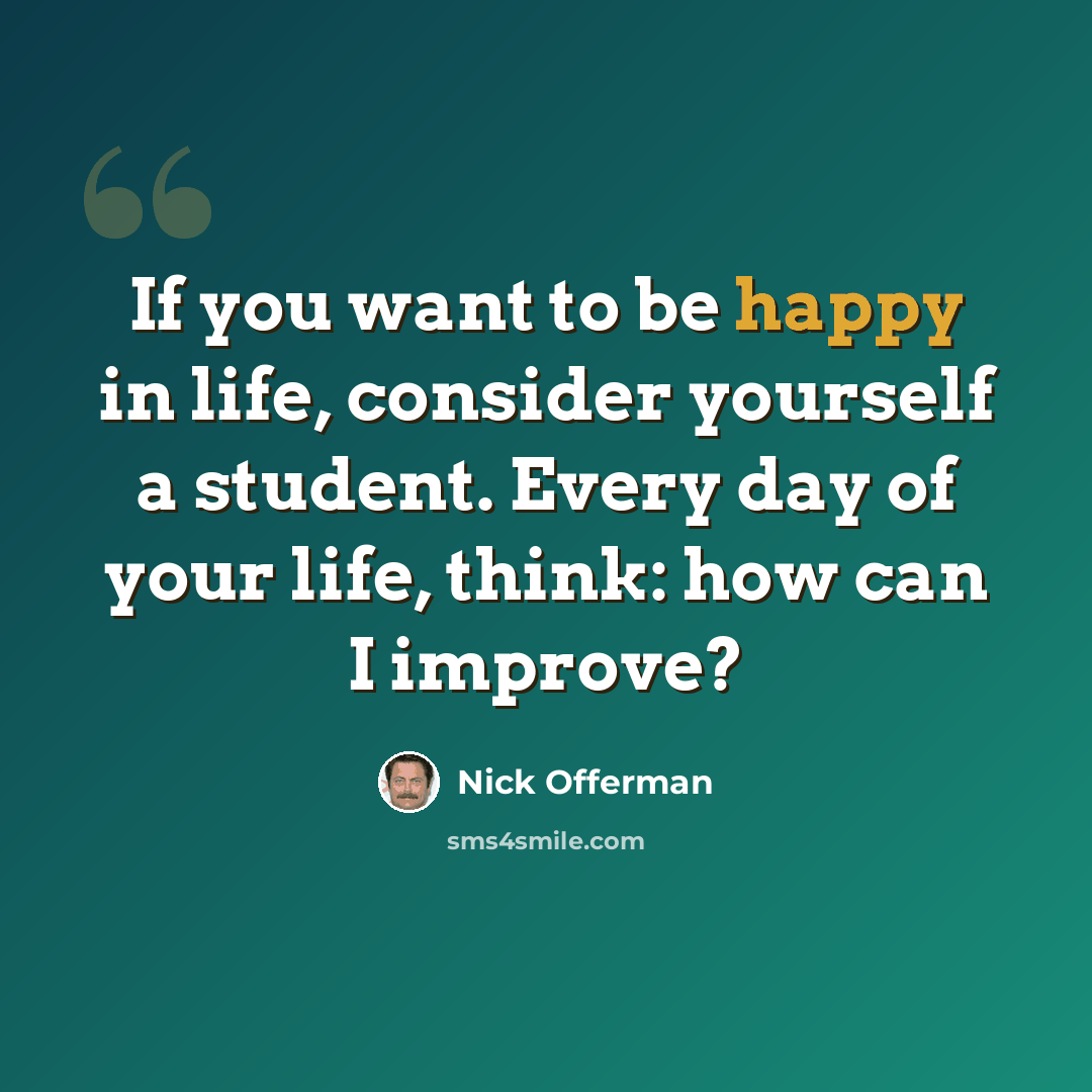 “If you want to be happy in life, consider yourself a student. Every day of your life, think: how can I improve?” quote by Nick Offerman