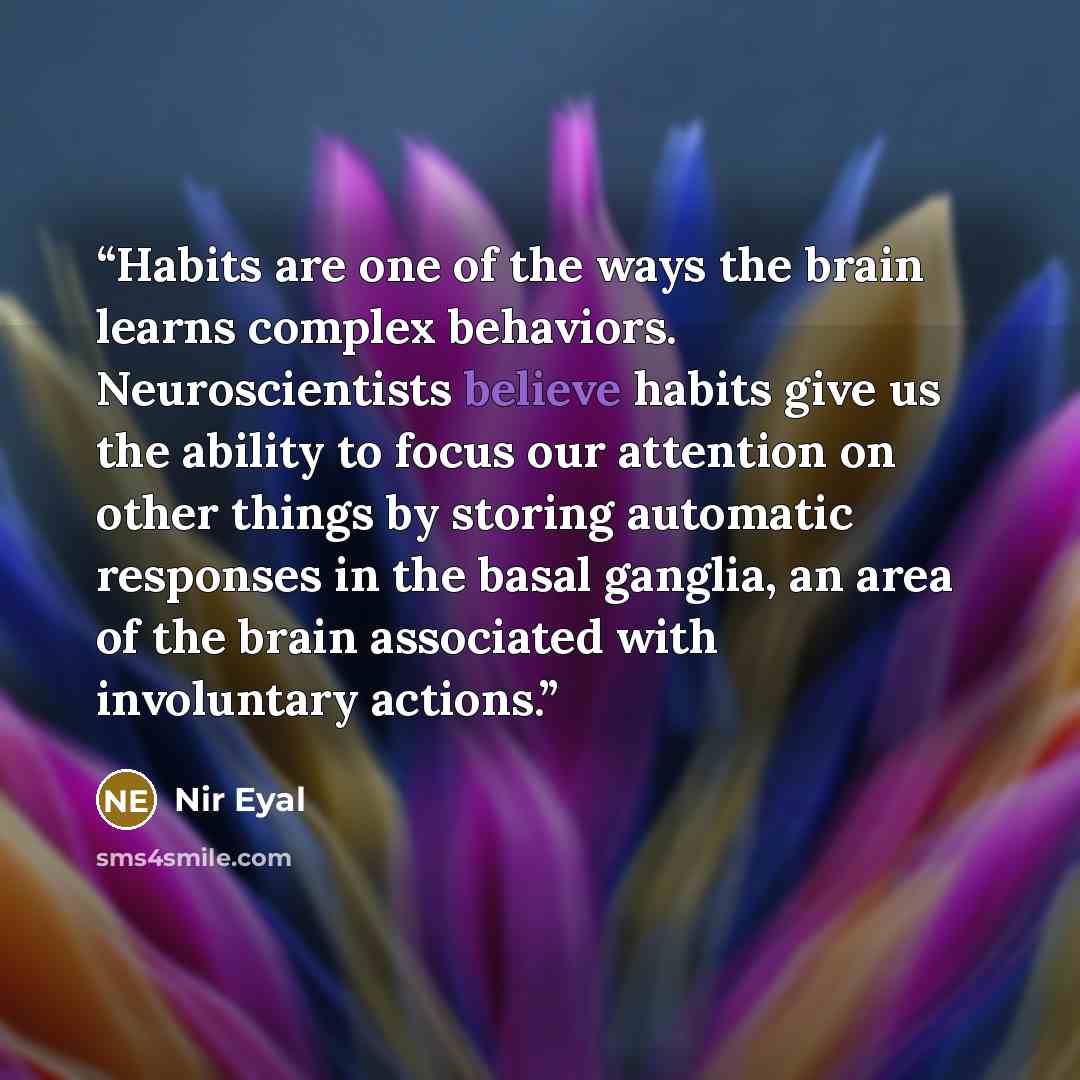 “Habits are one of the ways the brain learns complex behaviors. Neuroscientists believe habits give us the ability to focus our attention on other things by storing automatic responses in the basal ganglia, an area of the brain associated with involuntary actions.” quote by Nir Eyal