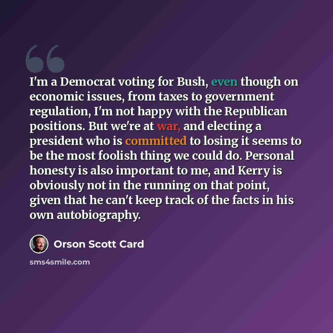 “I'm a Democrat voting for Bush, even though on economic issues, from taxes to government regulation, I'm not happy with the Republican positions. But we're at war, and electing a president who is committed to losing it seems to be the most foolish thing we could do. Personal honesty is also…” quote by Orson Scott Card