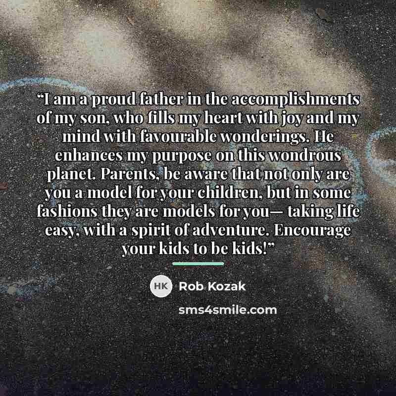 “I am a proud father in the accomplishments of my son, who fills my heart with joy and my mind with favourable wonderings. He enhances my purpose on this wondrous planet. Parents, be aware that not only are you a model for your children, but in some fashions they are models for you— taking life…” quote by Rob Kozak