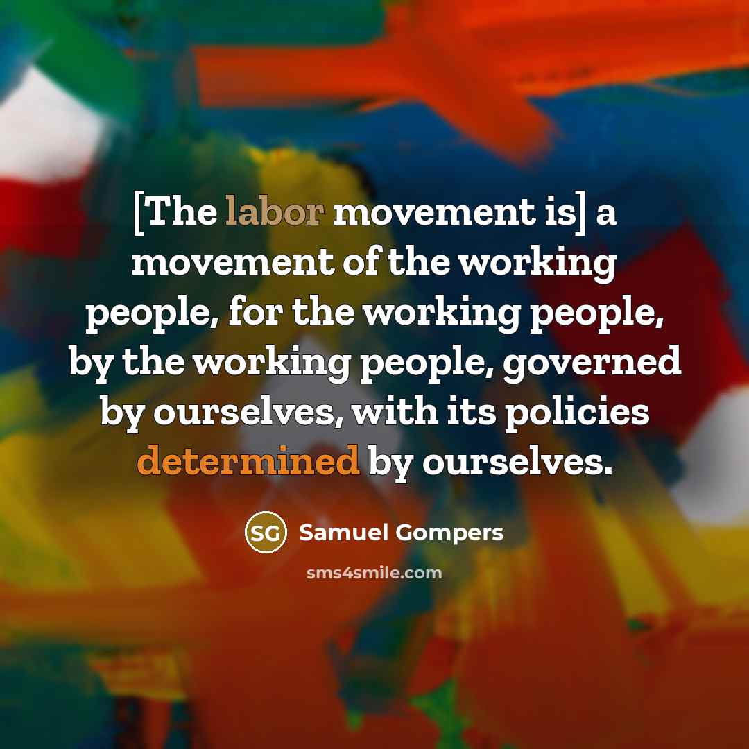 “[The labor movement is] a movement of the working people, for the working people, by the working people, governed by ourselves, with its policies determined by ourselves.” quote by Samuel Gompers