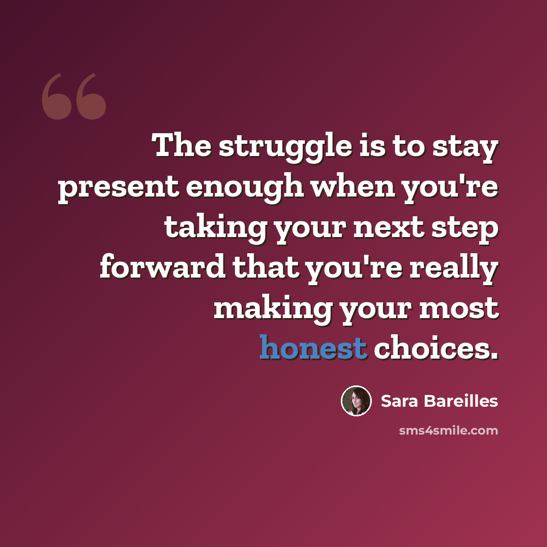 “The struggle is to stay present enough when you're taking your next step forward that you're really making your most honest choices.” quote by Sara Bareilles