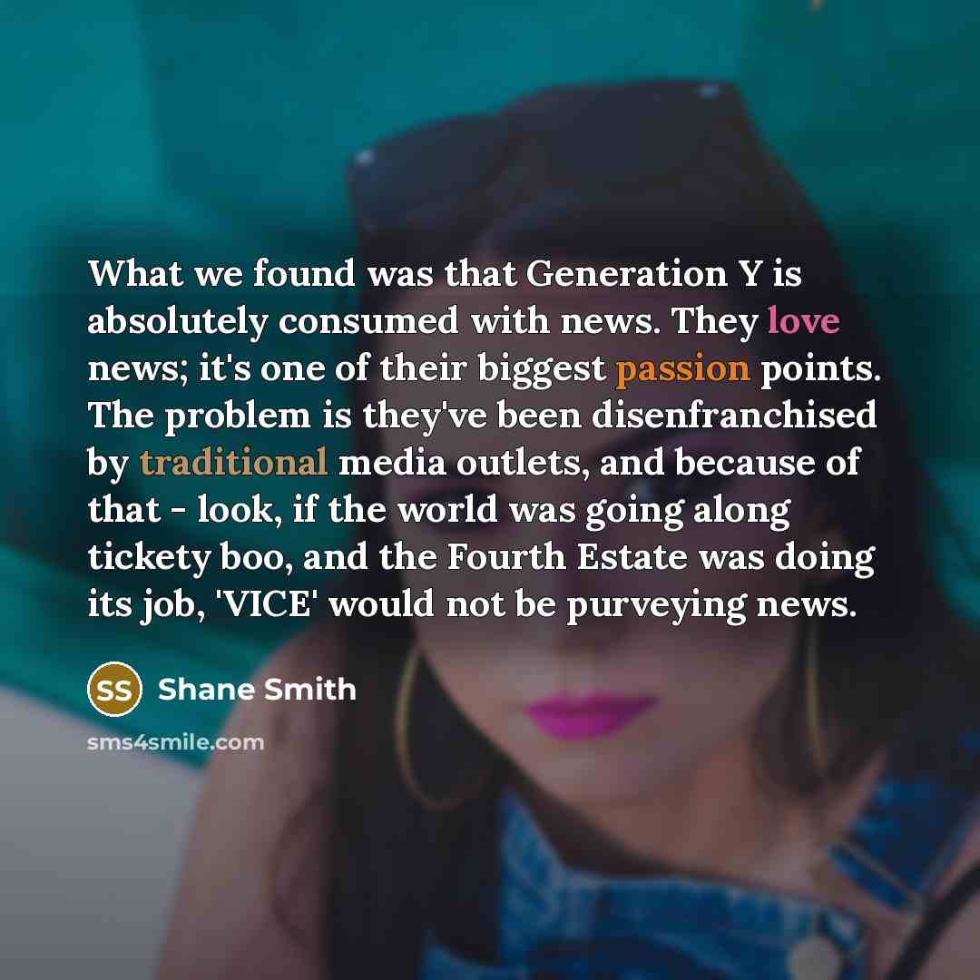 “What we found was that Generation Y is absolutely consumed with news. They love news; it's one of their biggest passion points. The problem is they've been disenfranchised by traditional media outlets, and because of that - look, if the world was going along tickety boo, and the Fourth Estate was…” quote by Shane Smith