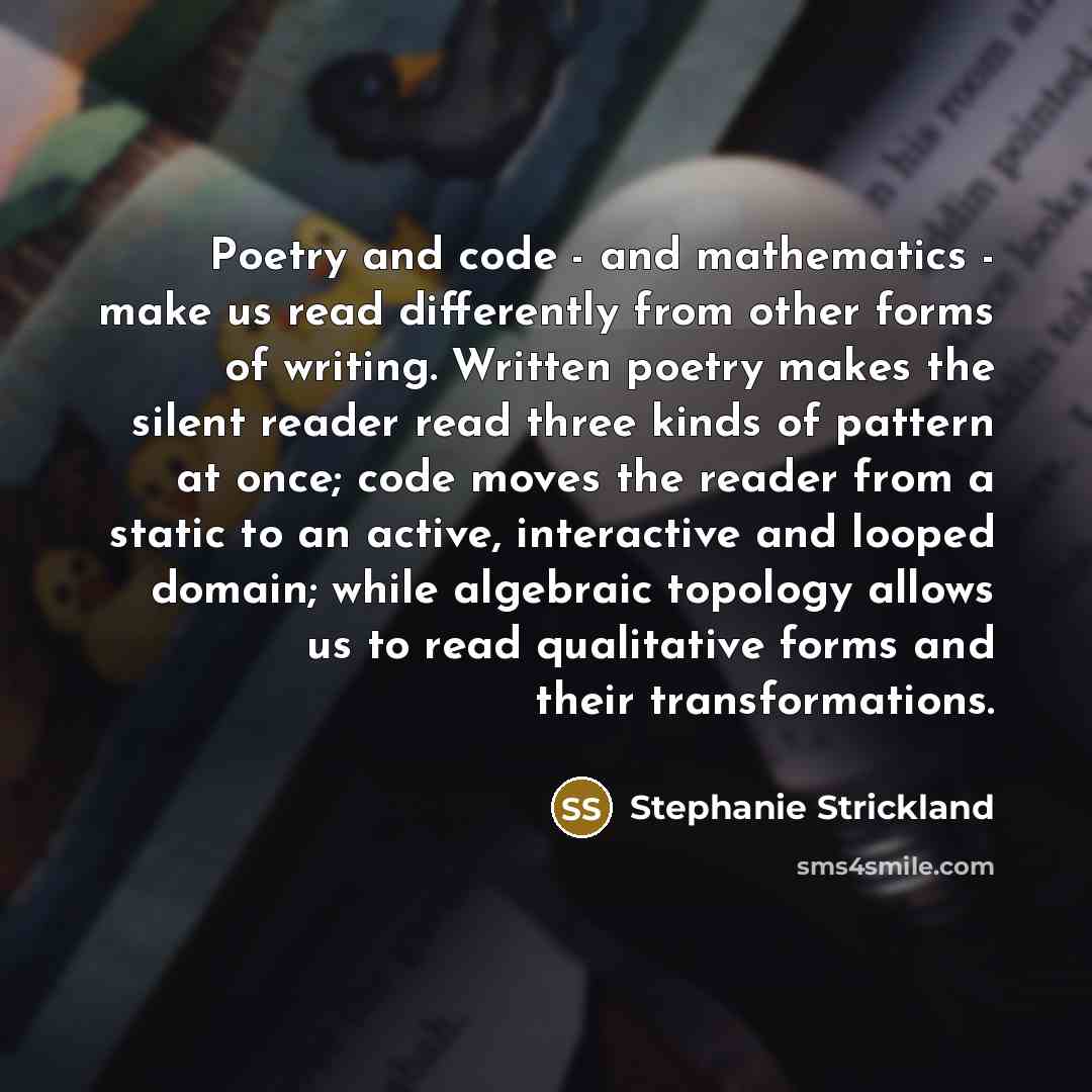 “Poetry and code - and mathematics - make us read differently from other forms of writing. Written poetry makes the silent reader read three kinds of pattern at once; code moves the reader from a static to an active, interactive and looped domain; while algebraic topology allows us to read…” quote by Stephanie Strickland