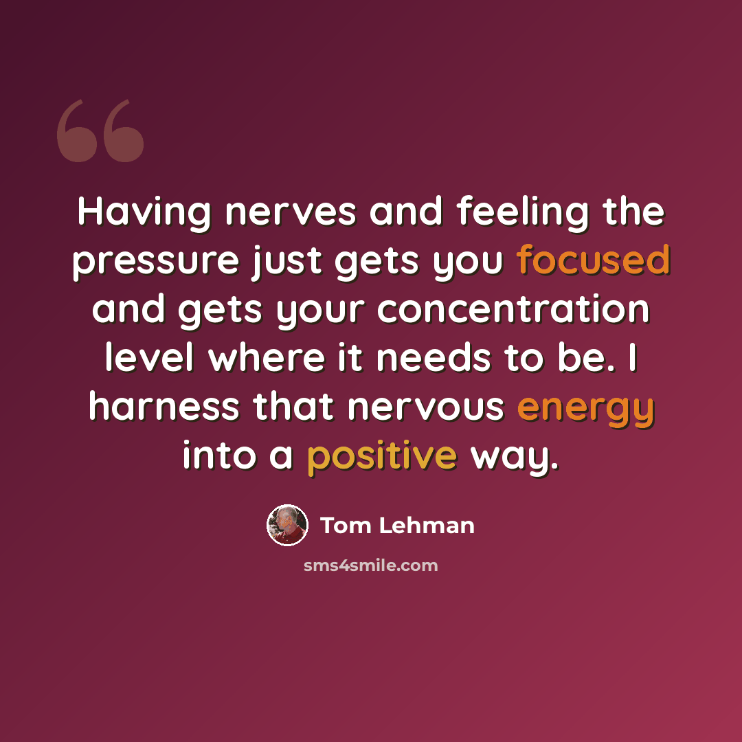 “Having nerves and feeling the pressure just gets you focused and gets your concentration level where it needs to be. I harness that nervous energy into a positive way.” quote by Tom Lehman