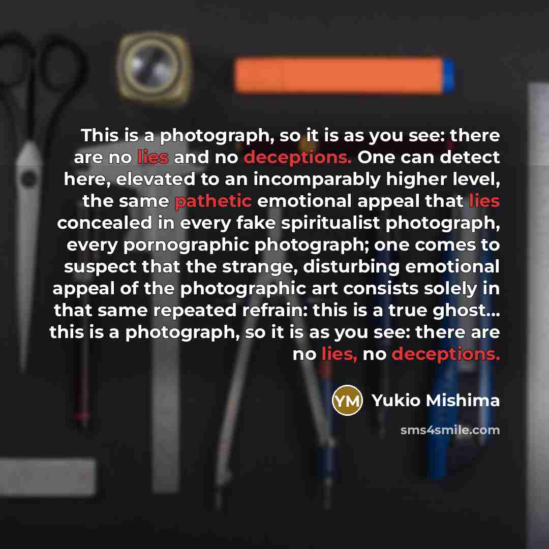 “This is a photograph, so it is as you see: there are no lies and no deceptions. One can detect here, elevated to an incomparably higher level, the same pathetic emotional appeal that lies concealed in every fake spiritualist photograph, every pornographic photograph; one comes to suspect that the…” quote by Yukio Mishima