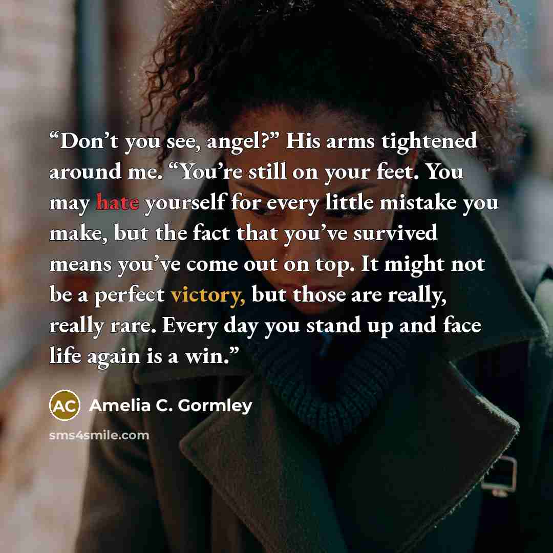 “Don’t you see, angel?” His arms tightened around me. “You’re still on your feet. You may hate yourself for every little mistake you make, but the fact that you’ve survived means you’ve come out on top. It might not be a perfect victory, but those are really, really rare. Every day you stand up and…” quote by Amelia C. Gormley