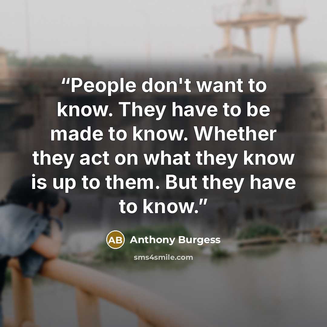 “People don't want to know. They have to be made to know. Whether they act on what they know is up to them. But they have to know.” quote by Anthony Burgess