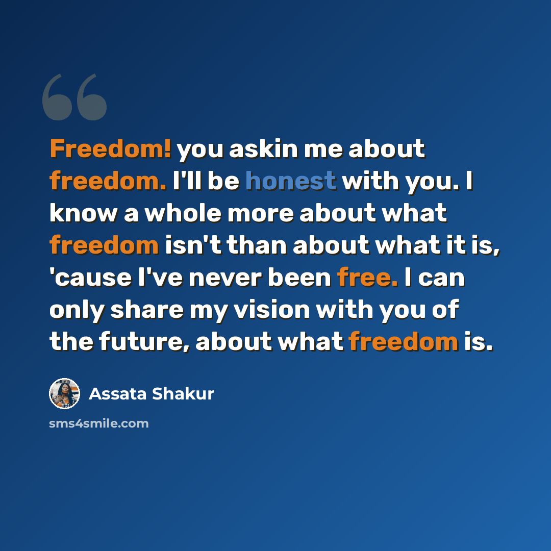 “Freedom! you askin me about freedom. I'll be honest with you. I know a whole more about what freedom isn't than about what it is, 'cause I've never been free. I can only share my vision with you of the future, about what freedom is.” quote by Assata Shakur