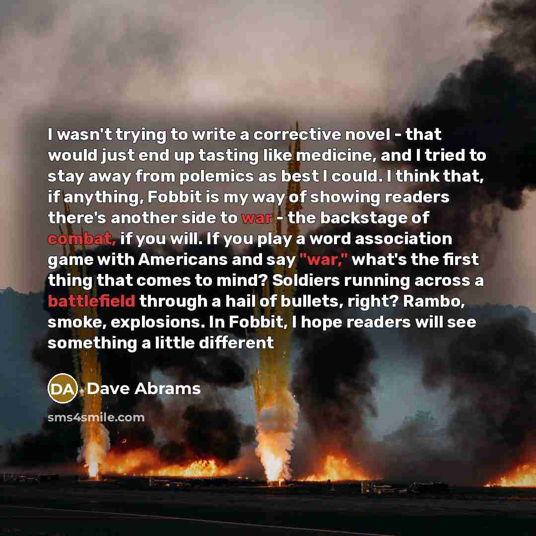 “I wasn't trying to write a corrective novel - that would just end up tasting like medicine, and I tried to stay away from polemics as best I could. I think that, if anything, Fobbit is my way of showing readers there's another side to war - the backstage of combat, if you will. If you play a word…” quote by Dave Abrams