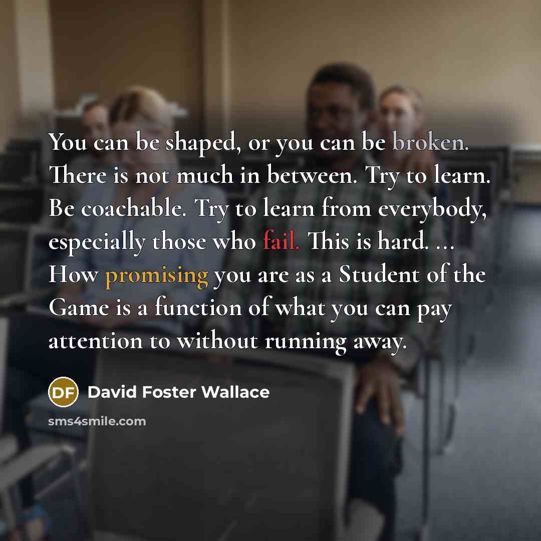 “You can be shaped, or you can be broken. There is not much in between. Try to learn. Be coachable. Try to learn from everybody, especially those who fail. This is hard. ... How promising you are as a Student of the Game is a function of what you can pay attention to without running away.” quote by David Foster Wallace