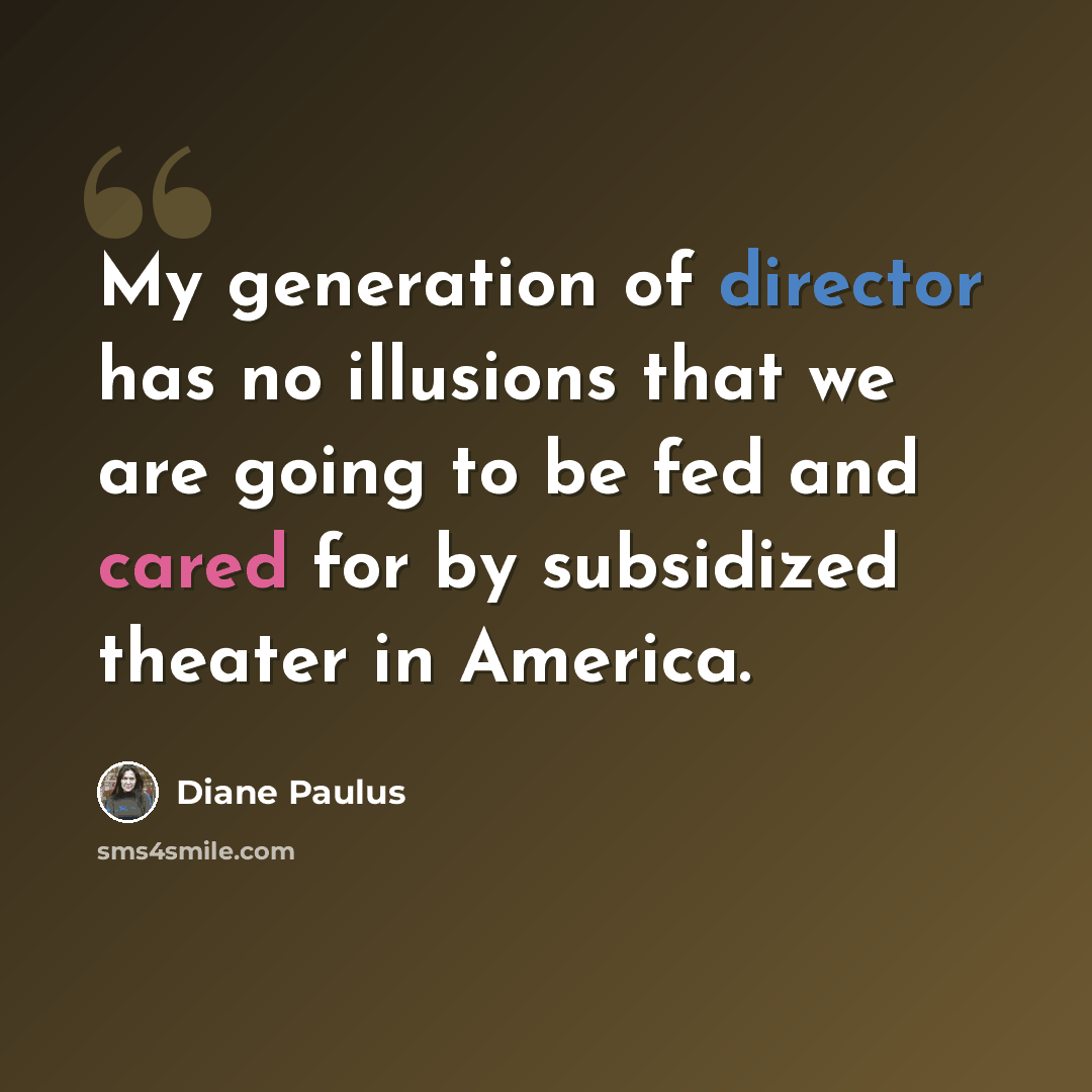 “My generation of director has no illusions that we are going to be fed and cared for by subsidized theater in America.” quote by Diane Paulus