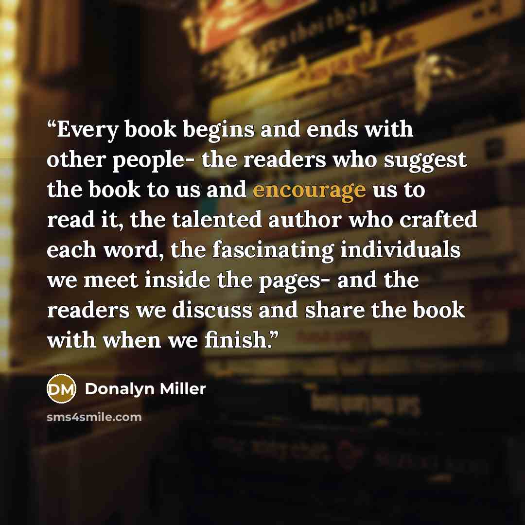 “Every book begins and ends with other people- the readers who suggest the book to us and encourage us to read it, the talented author who crafted each word, the fascinating individuals we meet inside the pages- and the readers we discuss and share the book with when we finish.” quote by Donalyn Miller