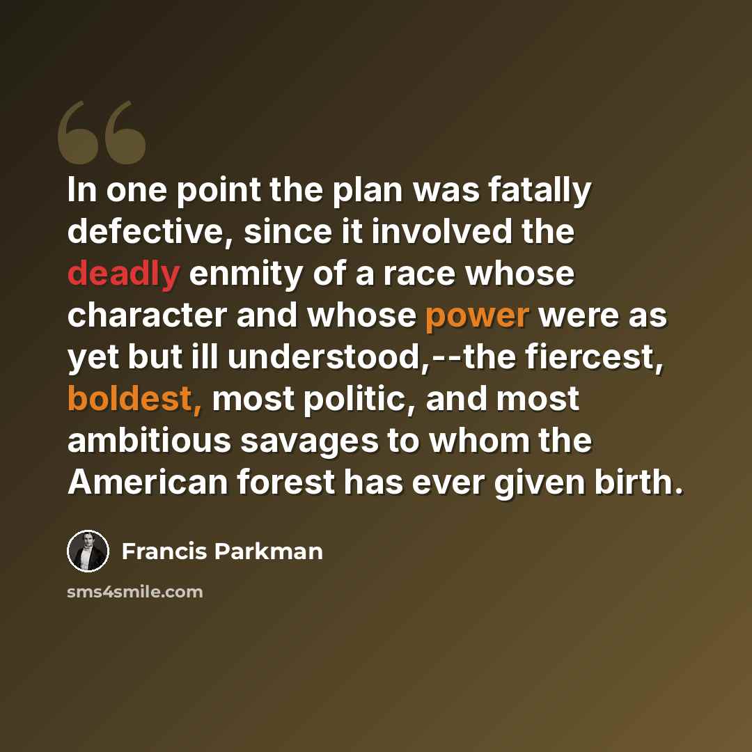 “In one point the plan was fatally defective, since it involved the deadly enmity of a race whose character and whose power were as yet but ill understood,--the fiercest, boldest, most politic, and most ambitious savages to whom the American forest has ever given birth.” quote by Francis Parkman