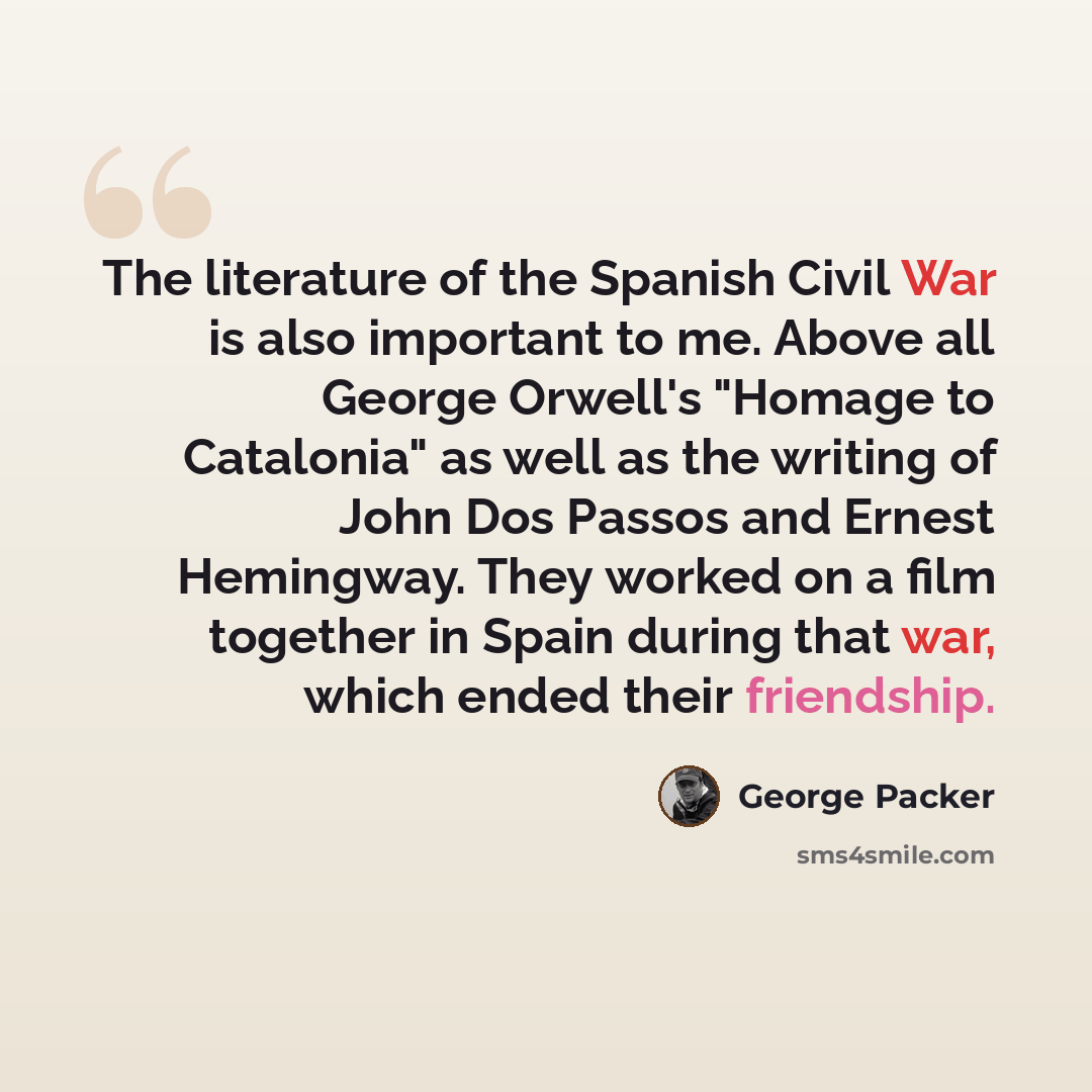 “The literature of the Spanish Civil War is also important to me. Above all George Orwell's "Homage to Catalonia" as well as the writing of John Dos Passos and Ernest Hemingway. They worked on a film together in Spain during that war, which ended their friendship.” quote by George Packer