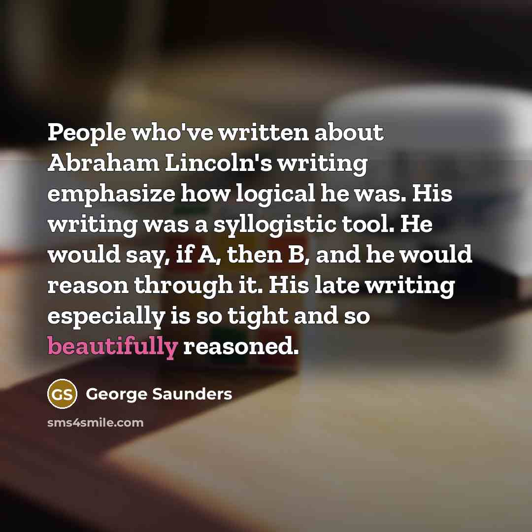 “People who've written about Abraham Lincoln's writing emphasize how logical he was. His writing was a syllogistic tool. He would say, if A, then B, and he would reason through it. His late writing especially is so tight and so beautifully reasoned.” quote by George Saunders