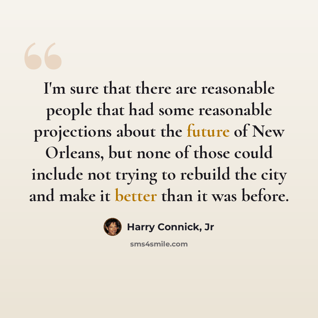 “I'm sure that there are reasonable people that had some reasonable projections about the future of New Orleans, but none of those could include not trying to rebuild the city and make it better than it was before.” quote by Harry Connick, Jr