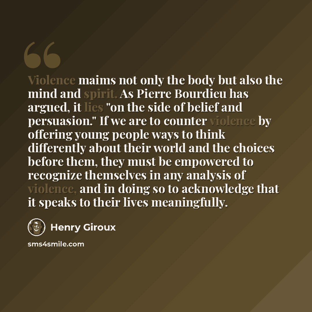 “Violence maims not only the body but also the mind and spirit. As Pierre Bourdieu has argued, it lies "on the side of belief and persuasion." If we are to counter violence by offering young people ways to think differently about their world and the choices before them, they must be empowered to…” quote by Henry Giroux